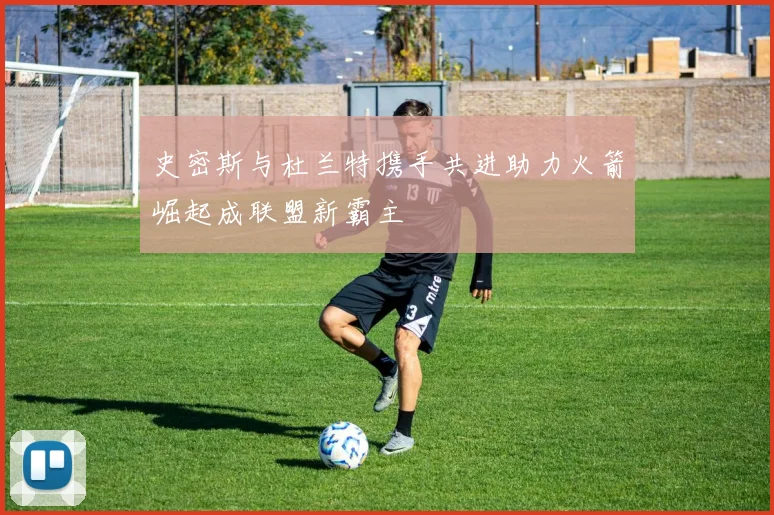 史密斯与杜兰特携手共进助力火箭崛起成联盟新霸主