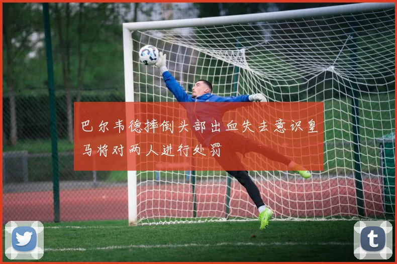 巴尔韦德摔倒头部出血失去意识皇马将对两人进行处罚