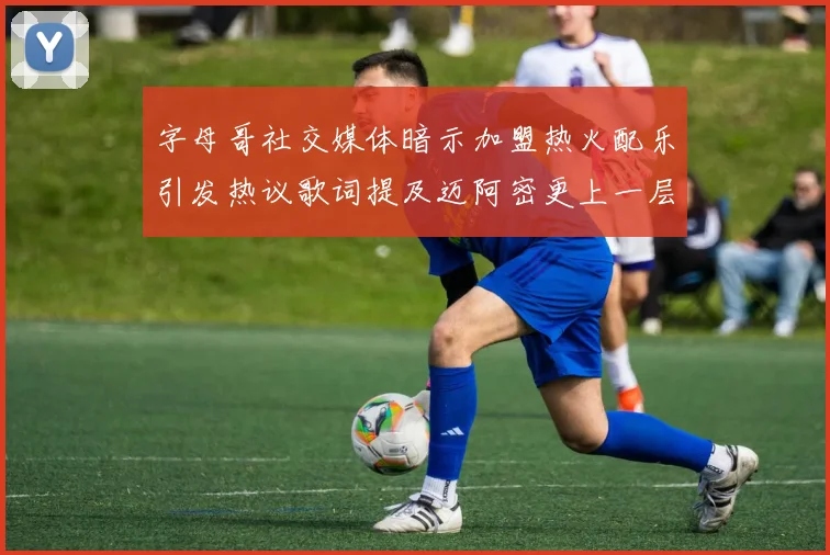 字母哥社交媒体暗示加盟热火配乐引发热议歌词提及迈阿密更上一层楼