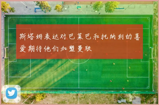 斯塔姆表达对巴莱巴和托纳利的喜爱期待他们加盟曼联