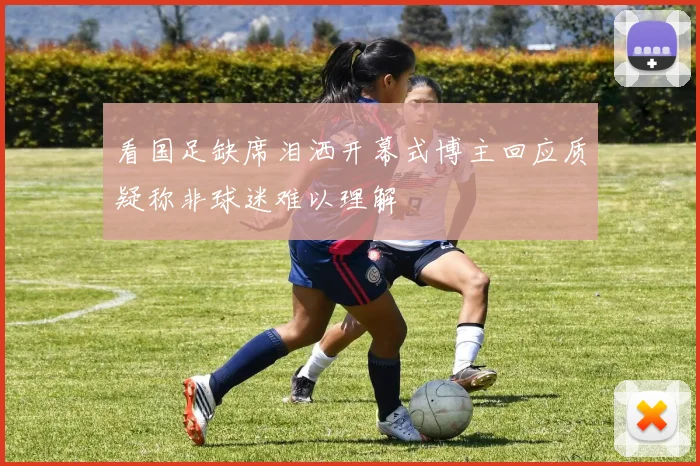 看国足缺席泪洒开幕式博主回应质疑称非球迷难以理解