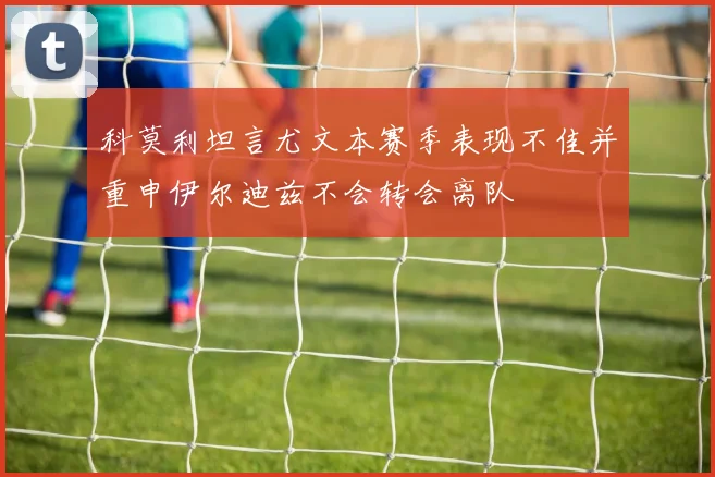 科莫利坦言尤文本赛季表现不佳并重申伊尔迪兹不会转会离队