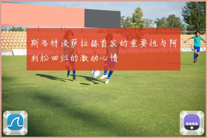 斯洛特谈萨拉赫首发的重要性与阿利松回归的激动心情