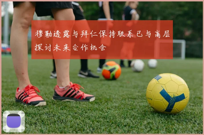 穆勒透露与拜仁保持联系已与高层探讨未来合作机会