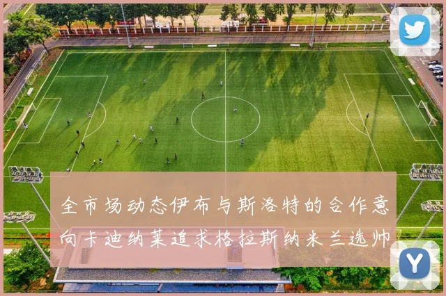 全市场动态伊布与斯洛特的合作意向卡迪纳莱追求格拉斯纳米兰选帅困境加剧