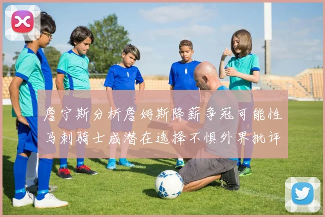 詹宁斯分析詹姆斯降薪争冠可能性马刺骑士成潜在选择不惧外界批评