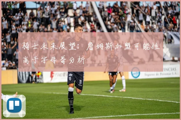 骑士未来展望：詹姆斯加盟可能性高于字母哥分析