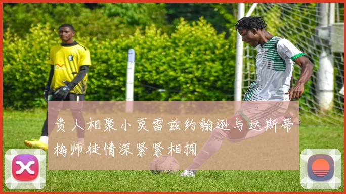 贵人相聚小莫雷兹约翰逊与达斯蒂梅师徒情深紧紧相拥