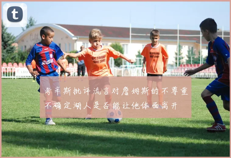 考辛斯批评流言对詹姆斯的不尊重不确定湖人是否能让他体面离开