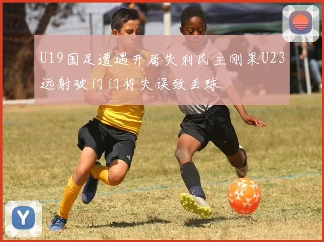 U19国足遭遇开局失利民主刚果U23远射破门门将失误致丢球