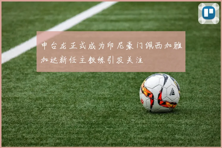 申台龙正式成为印尼豪门佩西加雅加达新任主教练引发关注