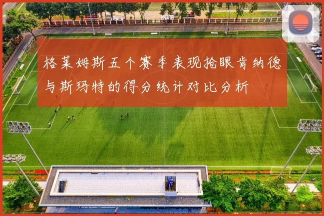 格莱姆斯五个赛季表现抢眼肯纳德与斯玛特的得分统计对比分析