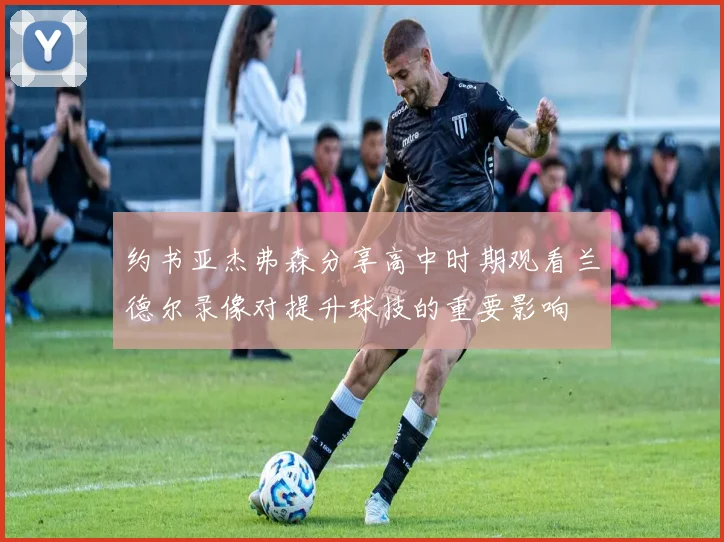 约书亚杰弗森分享高中时期观看兰德尔录像对提升球技的重要影响