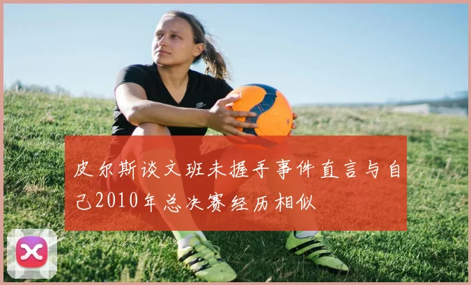 皮尔斯谈文班未握手事件直言与自己2010年总决赛经历相似