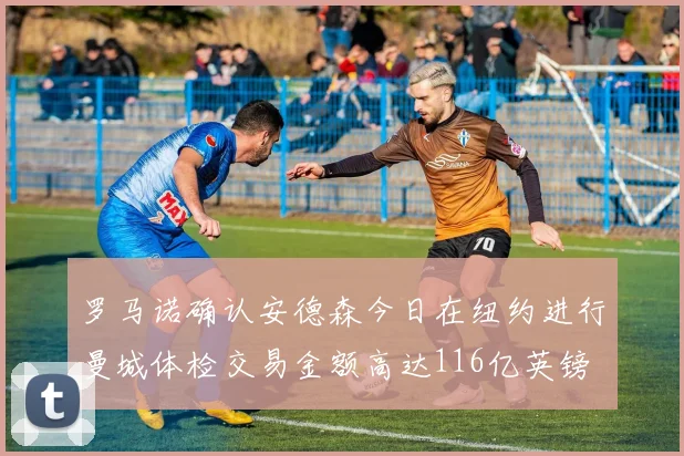 罗马诺确认安德森今日在纽约进行曼城体检交易金额高达116亿英镑