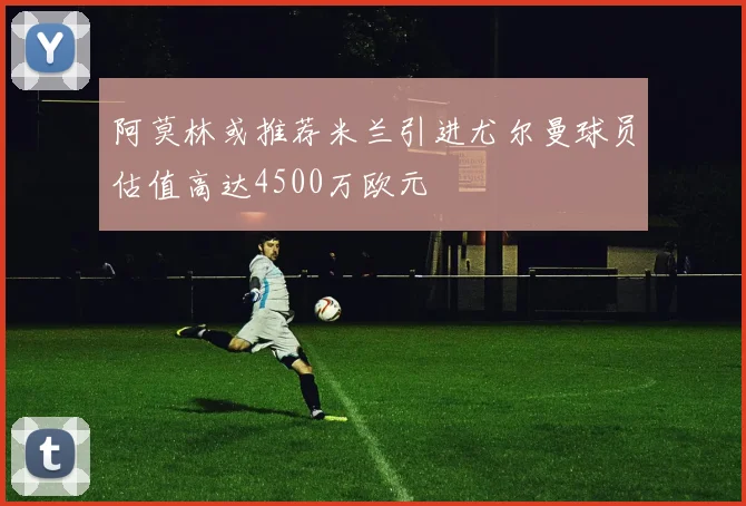 阿莫林或推荐米兰引进尤尔曼球员估值高达4500万欧元