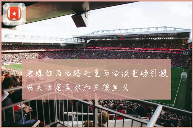 意媒称马洛塔赴皇马洽谈重磅引援或关注居莱尔和罗德里戈