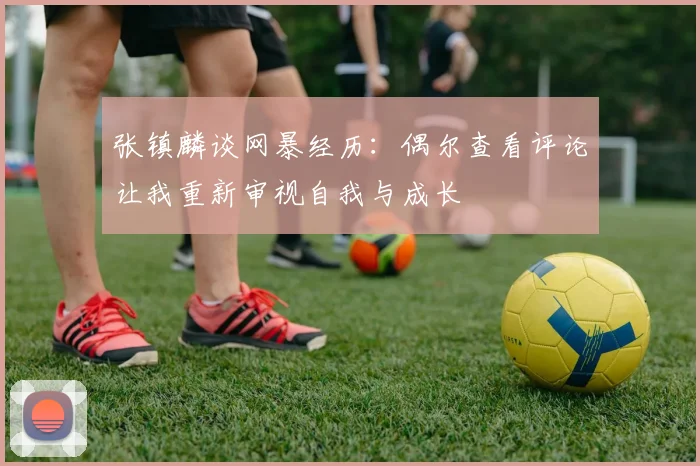 张镇麟谈网暴经历：偶尔查看评论让我重新审视自我与成长