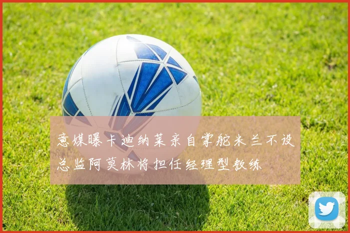 意媒曝卡迪纳莱亲自掌舵米兰不设总监阿莫林将担任经理型教练