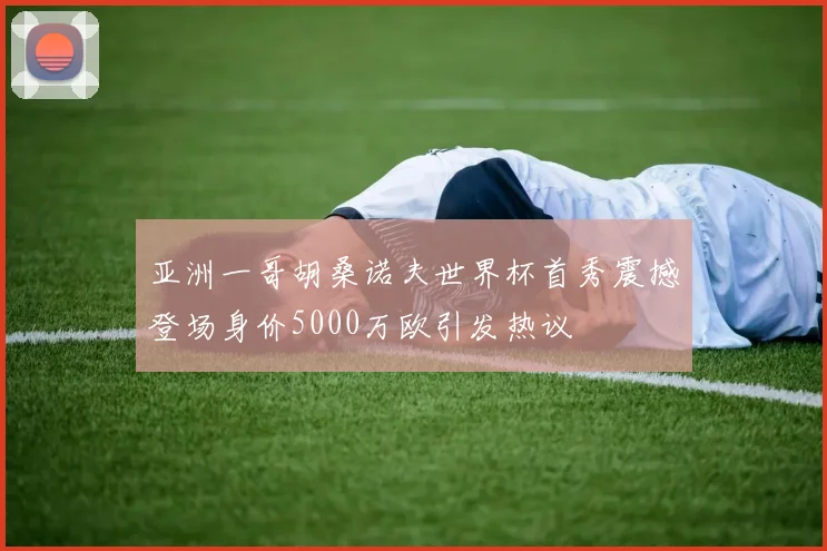 亚洲一哥胡桑诺夫世界杯首秀震撼登场身价5000万欧引发热议