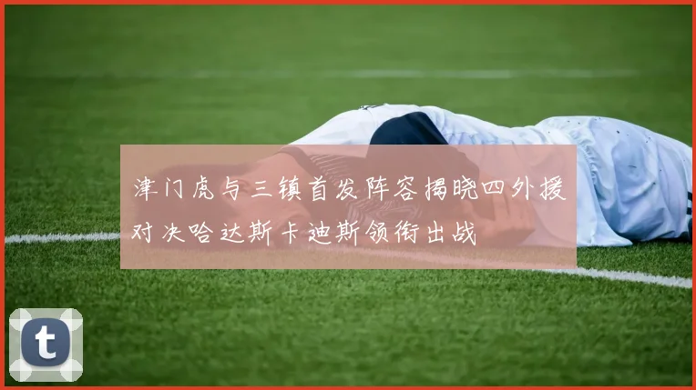 津门虎与三镇首发阵容揭晓四外援对决哈达斯卡迪斯领衔出战