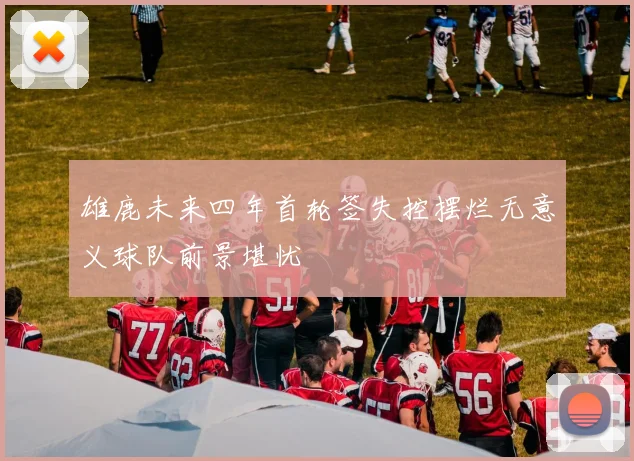 雄鹿未来四年首轮签失控摆烂无意义球队前景堪忧