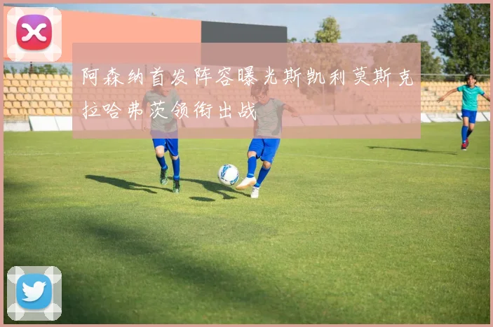 阿森纳首发阵容曝光斯凯利莫斯克拉哈弗茨领衔出战